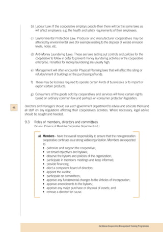 Caribbean Cooperative Management Training Programmes
b)	 Labour Law: If the cooperative employs people then there will be the same laws as
	 will affect employers: e.g. the health and safety requirements of their employees.
c)	 Environmental Protection Law: Producer and manufacturer cooperatives may be
	 affected by environmental laws (for example relating to the disposal of waste) emission
	 levels, noise, etc.
d)	 Anti-Money Laundering Laws: These are laws setting out controls and policies for the
	 cooperative to follow in order to prevent money laundering activities in the cooperative
	 enterprise. Penalties for money laundering are usually high.
e)	 Management will often encounter Physical Planning laws that will affect the siting or
	 refurbishment of buildings or the purchasing of lands.
f)	 There may be licenses required to operate certain kinds of businesses or to import or
	 export certain products.
g)	 Consumers of the goods sold by cooperatives and services will have certain rights
	 based on ordinary common law and perhaps on consumer protection legislation.
Directors and managers should ask each government department to advise and educate them and
all staff on any regulations affecting their cooperative’s activities. Where necessary, legal advice
should be sought and heeded.
9.3		 Roles of members, directors and committees
		 (Source: Province of Manitoba Cooperative Department n.d.)
a)	Members - have the overall responsibility to ensure that the new generation
	 cooperative continues as a strong viable organization. Members are expected
	to:
	 •	 patronize and support the cooperative;
	 •	 set broad objectives and bylaws;
	 •	 observe the bylaws and policies of the organization;
	 •	 participate in members meetings and keep informed;
	 •	 provide financing;
	 •	 elect a competent board of directors;
	 •	 appoint the auditor;
	 •	 participate on committees;
	 •	 approve any fundamental changes to the Articles of Incorporation;
	 •	 approve amendments to the bylaws;
	 •	 approve any major purchase or disposal of assets; and
	 •	 remove a director for cause.
46
 