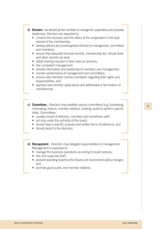 WHAT IS A COOPERATIVE ENTERPRICE
b) 	 Directors - are elected by the members to manage the cooperative and to provide
	 leadership. Directors are expected to:
	 •	 conduct the business and the affairs of the cooperative in the best
		 interest of the membership;
	 •	 develop policies and provide general direction to management, committees
		 and members;
	 •	 ensure that adequate financial records, membership list, minute book
		 and other records are kept;
	 •	 obtain training required in their roles as directors;
	 •	 hire competent management;
	 •	 provide information and leadership to members and management;
	 •	 monitor performance of management and committees;
	 •	 ensure new members receive orientation regarding their rights and 		
		 responsibilities; and
	 •	 approve new member applications and withdrawal or termination of 		
		memberships.
c)	Committees - Directors may establish various committees (e.g. fundraising,
	 nominating, finance, member relations, building, audit) to perform specific
	 tasks. Committees:
	 •	 usually consist of directors, members and sometimes staff;
	 •	 act only under the authority of the board;
	 •	 should have a specific purpose and written terms of reference; and
	 •	 should report to the directors.
d)	Management - Directors may delegate responsibilities to management. 		
	 Management is expected to:
	 •	 manage the business operations according to board policies;
	 •	 hire and supervise staff;
	 •	 present operating reports to the Board and recommend policy changes;
		and
	 •	 promote good public and member relations.
47
LEGAL FRAMEWORK
 