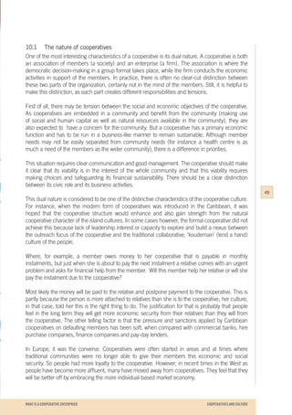 WHAT IS A COOPERATIVE ENTERPRICE
10.1	 The nature of cooperatives
One of the most interesting characteristics of a cooperative is its dual nature. A cooperative is both
an association of members (a society) and an enterprise (a firm). The association is where the
democratic decision-making in a group format takes place, while the firm conducts the economic
activities in support of the members. In practice, there is often no clear-cut distinction between
these two parts of the organization, certainly not in the mind of the members. Still, it is helpful to
make this distinction, as each part creates different responsibilities and tensions.
First of all, there may be tension between the social and economic objectives of the cooperative.
As cooperatives are embedded in a community and benefit from the community (making use
of social and human capital as well as natural resources available in the community), they are
also expected to have a concern for the community. But a cooperative has a primary economic
function and has to be run in a business-like manner to remain sustainable. Although member
needs may not be easily separated from community needs (for instance a health centre is as
much a need of the members as the wider community), there is a difference in priorities.
This situation requires clear communication and good management. The cooperative should make
it clear that its viability is in the interest of the whole community and that this viability requires
making choices and safeguarding its financial sustainability. There should be a clear distinction
between its civic role and its business activities.
This dual nature is considered to be one of the distinctive characteristics of the cooperative culture.
For instance, when the modern form of cooperatives was introduced in the Caribbean, it was
hoped that the cooperative structure would enhance and also gain strength from the natural
cooperative character of the island cultures. In some cases however, the formal cooperative did not
achieve this because lack of leadership interest or capacity to explore and build a nexus between
the outreach focus of the cooperative and the traditional collaborative, ‘koudemain’ (lend a hand)
culture of the people.
Where, for example, a member owes money to her cooperative that is payable in monthly
instalments, but just when she is about to pay the next instalment a relative comes with an urgent
problem and asks for financial help from the member. Will this member help her relative or will she
pay the instalment due to the cooperative?
Most likely the money will be paid to the relative and postpone payment to the cooperative. This is
partly because the person is more attached to relatives than she is to the cooperative; her culture,
in that case, told her this is the right thing to do. The justification for that is probably that people
feel in the long term they will get more economic security from their relatives than they will from
the cooperative. The other telling factor is that the pressure and sanctions applied by Caribbean
cooperatives on defaulting members has been soft, when compared with commercial banks, hire
purchase companies, finance companies and pay-day lenders.
In Europe, it was the converse. Cooperatives were often started in areas and at times where
traditional communities were no longer able to give their members this economic and social
security. So people had more loyalty to the cooperative. However, in recent times in the West as
people have become more affluent, many have moved away from cooperatives. They feel that they
will be better off by embracing the more individual-based market economy.
49
COOPERATIVES AND CULTURE
 