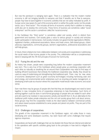 Caribbean Cooperative Management Training Programmes
But now the pendulum is swinging back again. There is a realisation that the modern market
economy is still not bringing benefits to everyone and that if benefits are to flow to everyone,
people may have to band together in economic activities that are not solely motivated by profit. In
Europe some now speak of a part of the economy which is neither the public sector nor the private
sector, but a “third sector”. This includes all forms of economic activity that in addition to making
profit also aim to develop the community. These forms of business are sometimes called “social
enterprises” and the sector is sometimes called the ‘social economy’.
In the Caribbean this “third sector” is sometimes called civil society, which is distinct from
government and business. Civil society gives a voice to various groups in society and enriches
public participation in democracies. Civil society includes non-governmental organizations (NGOs),
registered charities, professional associations, labour and trade unions, faith-based groups, citizen
advocacy organizations, community groups, women's organizations, professional associations and
self-help groups.
In future, there is likely to be more collaboration between civil society and cooperatives in addressing
the social needs of low income people in the society. This collaboration will be a complementary
blend in keeping with the 7th ICA principle of Concern for Community.
10.2	 Fusing the old and the new
As history has shown, people were cooperating long before the modern cooperative movement
was born. This is very true of the Caribbean where people grow up practising cooperation with
each other as naturally as breathing the air around them Cooperatives may need to find ways of
building efficient businesses that embody the traditional cooperative way. Ideally, they should be
used as a way of modernising and strengthening that traditional spirit. 	There may be new areas
of economic development such as green economy technologies including harnessing solar and
wind energy, and environmental sector enterprises such as recycling and waste management, or
developing small-scale eco-tourism where the cooperative model would make economic and social
sense.
Even now there may be groups of people who feel that they are disadvantaged and need to band
together in new, innovative forms of cooperative enterprises to help themselves. Such forms of
working together could be done in semi-formal groupings of people who are related to each other
and who want to be involved in new economic activity and benefit from it. As an alternative to the
traditional profit motive private enterprise and the not civil society group that is all about service,
these groups may find the cooperative model as the ideal balance between commercial activity
and values based purpose established to serve people and planet not profits. They are part of the
social economy.
10.3	 Challenges of cooperatives
The growth of the cooperative movement in the Caribbean region, not unlike those in many
developing and some developed countries, has been faced with some challenges that require
vigorous responses.
Cooperatives are faced with challenges that can be divided into those that are internal and external
to the operations with specific activities going back to the principles in how best to mitigate the
impact.
50
 