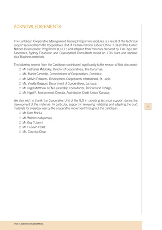 WHAT IS A COOPERATIVE ENTERPRICE
ACKNOWLEDGEMENTS
The Caribbean Cooperative Management Training Programme modules is a result of the technical
support received from the Cooperatives Unit of the International Labour Office (ILO) and the United
Nations Development Programme (UNDP) and adapted from materials prepared by Tim Dyce and
Associates, Sydney Education and Development Consultants based on ILO’s Start and Improve
Your Business materials.
The following experts from the Caribbean contributed significantly to the revision of this document:
	 □	Mr. Nathaniel Adderley, Director of Cooperatives, The Bahamas;
	 □	Ms. Mariet Canoville, Commissioner of Cooperatives, Dominica;
	 □	Mr. Melvin Edwards, Development Cooperators International, St. Lucia;
	 □	Ms. Vinette Gregory, Department of Cooperatives, Jamaica;
	 □	Mr. Nigel Matthew, NEM Leadership Consultants, Trinidad and Tobago;
	 □	Mr. Nigel R. Mohammed, Director, Assiniboine Credit Union, Canada;
	
We also wish to thank the Cooperative Unit of the ILO in providing technical support during the
development of the materials. In particular, support in reviewing, validating and adapting the draft
materials for everyday use by the cooperative movement throughout the Caribbean:
	 □	Mr. Sam Mshiu
	 □	Mr. Waltteri Katajamaki
	 □	Mr. Guy Tchami
	 □	Mr. Husevin Polat
	 □	Ms. Coumba Diop
v
 