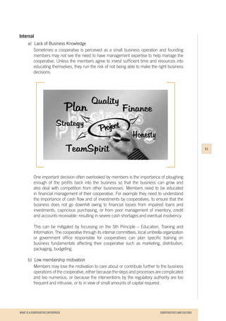 WHAT IS A COOPERATIVE ENTERPRICE
Internal
a)	 Lack of Business Knowledge
Sometimes a cooperative is perceived as a small business operation and founding
members may not see the need to have management expertise to help manage the
cooperative. Unless the members agree to invest sufficient time and resources into
educating themselves, they run the risk of not being able to make the right business
decisions.
One important decision often overlooked by members is the importance of ploughing
enough of the profits back into the business so that the business can grow and
also deal with competition from other businesses. Members need to be educated
in financial management of their cooperative. For example they need to understand
the importance of cash flow and of investments by cooperatives, to ensure that the
business does not go downhill owing to financial losses from impaired loans and
investments, capricious purchasing, or from poor management of inventory, credit
and accounts receivable: resulting in severe cash shortages and eventual insolvency.
This can be mitigated by focussing on the 5th Principle – Education, Training and
Information. The cooperative through its internal committees, local umbrella organization
or government office responsible for cooperatives can plan specific training on
business fundamentals affecting their cooperative such as marketing, distribution,
packaging, budgeting.
b)	 Low membership motivation
Members may lose the motivation to care about or contribute further to the business
operations of the cooperative, either because the steps and processes are complicated
and too numerous, or because the interventions by the regulatory authority are too
frequent and intrusive, or to in view of small amounts of capital required.
51
COOPERATIVES AND CULTURE
 