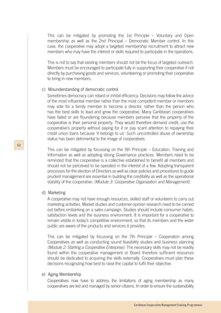 Caribbean Cooperative Management Training Programmes
This can be mitigated by promoting the 1st Principle – Voluntary and Open
membership as well as the 2nd Principal – Democratic Member control. In this
case, the cooperative may adopt a targeted membership recruitment to attract new
members who may have the interest or skills required to participate in the operations.
This is not to say that existing members should not be the focus of targeted outreach.
Members must be encouraged to participate fully in supporting their cooperative if not
directly by purchasing goods and services, volunteering or promoting their cooperative
to bring in new members.
c)	 Misunderstanding of democratic control
Sometimes democracy can retard or inhibit efficiency. Decisions may follow the advice
of the most influential member rather than the most competent member or members
may vote for a family member to become a director, rather than the person who
has the best skills to lead and grow the cooperative. Many Caribbean cooperatives
have failed or are floundering because members perceive that the property of the
cooperative is their personal property. They would therefore demand credit, use the
cooperative’s property without paying for it or pay scant attention to repaying their
credit union loans because ‘it belongs to us’. Such uncontrolled abuse of ownership
status has been detrimental to the image of cooperatives.
This can be mitigated by focussing on the 5th Principle – Education, Training and
Information as well as adopting strong Governance practices. Members need to be
reminded that the cooperative is a collective established to benefit all members and
should not be perceived to be operated in the interest of a few. Adopting transparent
processes for the election of Directors as well as clear policies and procedures to guide
prudent management are essential in building the credibility as well as the operational
stability of the cooperative. (Module 3: Cooperative Organization and Management).
d)	Marketing
A cooperative may not have enough resources, skilled staff or volunteers to carry out
marketing activities. Market studies and customer opinion research need to be carried
out before embarking on a sales campaign. Studies should include consumer habits,
satisfaction levels and the business environment. It is important for a cooperative to
remain visible in today’s competitive environment, so that its members and the wider
public are aware of the products and services it provides.
This can be mitigated by focussing on the 7th Principle – Cooperation among
Cooperatives as well as conducting sound feasibility studies and business planning
(Module 2: Starting a Cooperative Enterprise). The necessary skills may not be readily
found within the cooperative management or Board therefore sufficient resources
should be dedicated to acquiring the skills externally. Cooperatives must plan these
decisions recognizing how best to raise the capital to fulfil their objective.
e)	 Aging Membership
Cooperatives now have to address the limitations of aging membership as many
cooperatives are led and managed by senior citizens. In order to ensure the sustainability
52
 