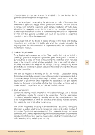 WHAT IS A COOPERATIVE ENTERPRICE
of cooperatives, younger people must be attracted to become involved in the
governance and management of cooperatives.
This can be mitigated by promoting the values and principles of the cooperative
movement to appeal and engage a cross generational audience. This can be done
in various ways including cooperative youth camps; introduction of youth clubs,
integrating the cooperative subject in the formal school curriculum, promotion of
school cooperatives (where students at school or college form and run cooperatives
of their own thus gaining knowledge and hands-on experience in cooperative
organization, leadership and management).
Placing legal limits on the tenure of elected officials on the Board and statutory
committees, and restricting the facility with which they remain entrenched by
migrating across the said committees – as perpetual directors – has proven to be the
most effective measure.
f) Lack of Competitiveness
Some leaders and managers are purists. They consider their role as limited to
providing a given service or producing identified goods. While growth in business is
pursued, there is hardly any focus on researching the possibilities for an increased
share of the domestic market, whether an industry bloc or as a defined network.
Improving the quality and range of the society’s offerings, strengthening worker
productivity and investing in greater production technology are big steps towards
becoming competitive.
This can be mitigated by focussing on the 7th Principle – Cooperation among
Cooperatives similar to the approach required for addressing challenges under lack of
business knowledge. The cooperative through its internal committees, local umbrella
organization or government office responsible for cooperatives can plan specific
training on business fundamentals affecting their cooperative on topics such as
market research, competitive scans, supplier and distribution chains.
g) Weak Management
Comfort with retaining persons who often do not have the knowledge, skills or attitudes
or qualifications suitable for managing the cooperative. Planning, organisation,
coordination, innovation, budgeting, controlling and directing people are key attributes
of the management team, in which the executives of the society must be proficient;
here again is the case for co-opting young interns.
This can be mitigated by focussing on the 5th Principle – Education, Training and
Information as well as adopting sound management systems and controls (Module 3:
Cooperative Organization and Management). The cooperative through its internal
committees, local umbrella organization or government office responsible for cooperatives
can plan specific training on business fundamentals affecting their cooperative such
as bookkeeping, hiring, budgeting and planning.
53
COOPERATIVES AND CULTURE
 