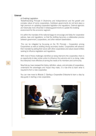 Caribbean Cooperative Management Training Programmes
External
a) Enabling Legislation
	Notwithstanding Principle 4 (Autonomy and Independence) and the growth and
complex nature of some cooperatives, Caribbean governments do not tend place a
high premium on updating cooperative legislation and regulations. External agencies
are historically more influential in lobbying governments to update the enabling
environment for this economic segment.
It is within the mandate of the national league to encourage and lobby for cooperative
policies, laws and regulations, so that the drafting becomes a collaborative process
between government, cooperatives, and other relevant stakeholders.
	This can be mitigated by focussing on the 7th Principle – Cooperation among
Cooperatives as well as building strong secondary bodies. Cooperatives will advance
their mandate by adding their voices with other cooperatives and values based entities
seeking to influence legislation and regulations.
	With most of these challenges identified as being internal to the cooperative, there is
an opportunity to take certain action to influence the outcome and in so doing, make
the enterprise more effective at serving the needs of its members and community.
Now that you have reviewed the history, definition, values, and principles of cooperatives,
understand the advantages and impact they make, it is now time to learn what is
required to form a new cooperative.
You can now move to Module 2: Starting a Cooperative Enterprise to learn a step by
step guide in starting a new cooperative.
54
 