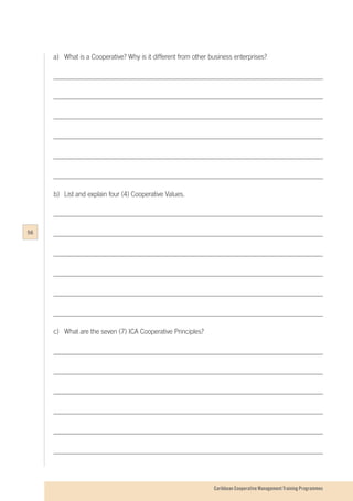 Caribbean Cooperative Management Training Programmes
a)	 What is a Cooperative? Why is it different from other business enterprises?
b)	 List and explain four (4) Cooperative Values.
c)	 What are the seven (7) ICA Cooperative Principles?
56
 