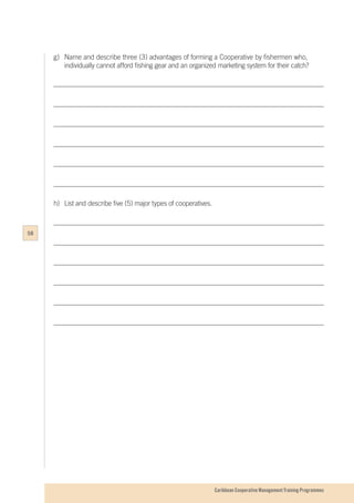 Caribbean Cooperative Management Training Programmes
g)	 Name and describe three (3) advantages of forming a Cooperative by fishermen who, 		
	 individually cannot afford fishing gear and an organized marketing system for their catch?
h)	 List and describe five (5) major types of cooperatives.
58
 