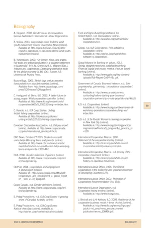 WHAT IS A COOPERATIVE ENTERPRICE
Bibliography
A. Nippierd. 2002. Gender issues in cooperatives.
Geneva,Switzerland: International Labour Organization.
A. Voinea. 2014. Cooperatives need to define what
‘youth involvement means. Cooperative News [online].
	 Available at: http://www.thenews.coop/40389/	
	 news/co-operatives co-ops-need-define-what-youth-
	involvement-means/.
B. Rosenbaum. 2000. “Of women, hope, and angels:
Fair trade and artisan production in a squatter settlement
in Guatemala”. In K. M. Grimes & B. L. Milgram (Eds.),
Artisans and cooperatives: Developing alternative trade
for the global economy (p. 85-106). Tucson, AZ:
University of Arizona Press.
Bazura Bags. 2006. Stylish bags and accessories
handcrafted from recycled materials. [online].
	 Available from: http://www.bazurabags.com/
	press%20release%20page.html.
C. Hertig and M. Elena. ILO. 2012. A better future for
young people: What cooperatives can offer. [online]. 	
	 Available at: http://www.ilo.org/empent/units/	
	cooperatives/WCMS_195535/lang--en/index.htm.
C. Ranicki. n.d. ICA Coop Stories: Uniting
India’s fishing cooperatives [online].
	 Available at: http://stories.coop/stories/		
	uniting-india%C2%92s-fishing-cooperatives/.
Canadian Cooperative Association. n.d. Did you know?.
	 [online]. Available at: http://www.coopscanada.	
	coop/en/international_dev/about/facts.
CBC News. October 27 2015. Student run credit
union helps Winnipeg teens and parents. [online].
	 Available at: http://www.cbc.ca/news/canada/
	manitoba/student-run-credit-union-helps-winnipeg-
	teens-and-parents-1.3291447.
CCA. 2006. Gender statement of practice. [online].
	 Available at: http://www.coopscanada.coop/en/
	orphan/gender-sp.
CICPOA. 2014. Cooperatives and employment:
	 A global report. [online].
	 Available at: http://www.cicopa.coop/IMG/pdf/
	cooperatives_and_employment_a_global_report_
	en__web_21-10_1pag.pdf.
Coops Canada. n.d. Gender definitions. [online].
	 Available at: http://www.coopscanada.coop/en/
	orphan/gender-sp.
E. Peleg Productions. n.d. ICA Coop Stories: A growing
	share of Canada’s funerals. [online]
E. Peleg Productions. n.d. ICA Coop Stories:
Radical chocolate. [online]. Available at:
	http://stories.coop/stories/radical-chocolate/.
Food and Agricultural Organization of the
United Nation. n.d. Cooperatives. [online].
	 Available at: http://www.fao.org/partnerships/
	cooperatives/en/.
Gcoop, n.d. ICA Coop Stories: Free software is
	cooperative. [online]
	 Available at: http://stories.coop/stories/free-
	software-is-cooperative/.
Global Alliance for Banking on Values. 2012.
Strong, straightforward and sustainable banking:
Financial capital and impact metrics of values based	
banking. [online].
	 Available at: http://www.gabv.org//wp-content/
	uploads/Full-Report-GABV-v9d.pdf.
Government of Canada Business Network. n.d. Sole
proprietorship, partnership, corporation or cooperative?.
[online].
	 Available at: http://www.canadabusiness.
	ca/starting/before-starting-your-business/
	corporation-partnership-or-sole-proprietorship/#toc0.
ILO. n.d. Cooperatives. [online].
	 Available at: http://www.ilo.org/caribbean/areas-of-	
	work/emp-promotion/cooperatives/lang--en/
	 index.htm.
ILO. n.d. Si Se Puede! Women’s cleaning cooperative
	 in New York City. [online].
	 Available at: http://www.ilo.org/dyn/migpractice/
	migmainshowPractice?p_lang=en&p_practice_id
	=120.
International Cooperative Alliance. 1995.
Statement of the cooperative identity. [online]. 		
	 Available at: http://ica.coop/en/whats-co-op/
	co-operative-identity-values-principles.
International Cooperative Alliance. n.d. History of the
cooperative movement. [online]. 			
	 Available at: http://ica.coop/en/whats-co-op/
	history-co-operative-movement.
International Labour Office. 1996. The Role of
Cooperatives in the Economic and Social Development
of Developing Countries (127).
International Labour Office. 2002. Promotion of
Cooperatives Recommendation (No. 193).
International Labour Organization. n.d.
Cooperative history timeline. [online].
	 Available at: http://www.ilo.org/coop.
J. Birchall and L.H. Ketilson, ILO. 2009. Resilience of the
cooperative business model in times of crisis. [online].
	 Available at: http://www.ilo.org/wcmsp5/groups/
	public/--ed_emp/-emp_ent/documents/	
	publication/wcms_108416.pdf.
59
BIBLIOGRAPHY
 