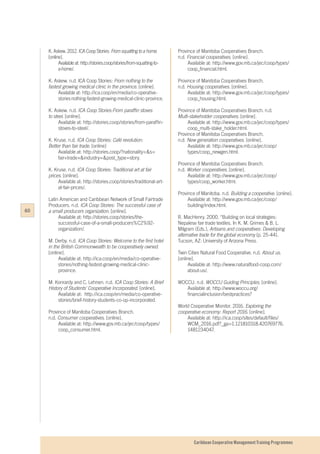 Caribbean Cooperative Management Training Programmes
K. Askew. 2012. ICA Coop Stories: From squatting to a home.
[online].
	 Available at: http://stories.coop/stories/from-squatting-to-
	a-home/.
K. Askew. n.d. ICA Coop Stories: From nothing to the
fastest growing medical clinic in the province. [online].
	 Available at: http://ica.coop/en/media/co-operative-	
	 storiesnothing-fastest-growing-medical-clinic-province.
K. Askew. n.d. ICA Coop Stories:From paraffin stoves
to steel. [online].
	 Available at: http://stories.coop/stories/from-paraffin-
	stoves-to-steel/.
K. Kruse. n.d. ICA Coop Stories: Café revolution:
Better than fair trade. [online]
	 Available at: http://stories.coop/?nationality=&s=
	fair+trade+&industry=&post_type=story.
K. Kruse. n.d. ICA Coop Stories: Traditional art at fair
prices. [online].
	 Available at: http://stories.coop/stories/traditional-art-
	at-fair-prices/.
Latin American and Caribbean Network of Small Fairtrade
Producers. n.d. ICA Coop Stories: The successful case of
a small producers organization. [online].
	 Available at: http://stories.coop/stories/the-
	successful-case-of-a-small-producers%C2%92-
	organization/.
M. Derby. n.d. ICA Coop Stories: Welcome to the first hotel
in the British Commonwealth to be cooperatively owned.
[online].
	 Available at: http://ica.coop/en/media/co-operative-
	stories/nothing-fastest-growing-medical-clinic-
	province.
M. Konrardy and C. Lehnen. n.d. ICA Coop Stories: A Brief
History of Students’ Cooperative Incorporated. [online].
	 Available at: http://ica.coop/en/media/co-operative-
	stories/brief-history-students-co-op-incorporated.
Province of Manitoba Cooperatives Branch.
n.d. Consumer cooperatives. [online].
	 Available at: http://www.gov.mb.ca/jec/coop/types/
	coop_consumer.html.
Province of Manitoba Cooperatives Branch.
n.d. Financial cooperatives. [online].
	 Available at: http://www.gov.mb.ca/jec/coop/types/
	coop_financial.html.
Province of Manitoba Cooperatives Branch.
n.d. Housing cooperatives. [online].
	 Available at: http://www.gov.mb.ca/jec/coop/types/
	coop_housing.html.
Province of Manitoba Cooperatives Branch. n.d.
Multi-stakeholder cooperatives. [online].
	 Available at: http://www.gov.mb.ca/jec/coop/types/
	coop_multi-stake_holder.html.
Province of Manitoba Cooperatives Branch.
n.d. New generation cooperatives. [online].
	 Available at: http://www.gov.mb.ca/jec/coop/
	types/coop_newgen.html.
Province of Manitoba Cooperatives Branch.
n.d. Worker cooperatives. [online].
	 Available at: http://www.gov.mb.ca/jec/coop/
	types/coop_worker.html.
Province of Manitoba. n.d. Building a cooperative. [online].
	 Available at: http://www.gov.mb.ca/jec/coop/
	building/index.html.
R. MacHenry. 2000. “Building on local strategies:
Nepalese fair trade textiles. In K. M. Grimes & B. L.
Milgram (Eds.), Artisans and cooperatives: Developing
alternative trade for the global economy (p. 25-44).
Tucson, AZ: University of Arizona Press.
Twin Cities Natural Food Cooperative. n.d. About us.
[online].
	 Available at: http://www.naturalfood-coop.com/
	about-us/.
WOCCU. n.d. WOCCU Guiding Principles. [online].
	 Available at: http://www.woccu.org/	
	financialinclusion/bestpractices?
World Cooperative Monitor. 2016. Exploring the
cooperative economy: Report 2016. [online].
	 Available at: http://ica.coop/sites/default/files/	
	WCM_2016.pdf?_ga=1.121810318.420769776.
	1481234047.
60
 