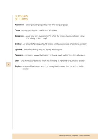 Caribbean Cooperative Management Training Programmes
GLOSSARY
OF TERMS
Autonomous – existing or acting separately from other things or people
Capital – money, property, etc. used to start a business
Democratic – based on a form of government in which the people choose leaders by voting:
			 of or relating to democracy)
	
Dividend – an amount of profits paid out to people who have ownership (shares) in a company
Equitable – just or fair; dealing fairly and equally with everyone
Patronage – money and support that is given for buying goods and services from a business
Share – any of the equal parts into which the ownership of a property or business is divided
Surplus – an amount (such as an amount of money) that is money than the amount that is
		 needed
vi
 
