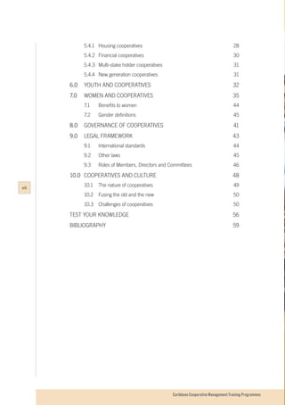 Caribbean Cooperative Management Training Programmes
	 5.4.1 	 Housing cooperatives	 28
	 5.4.2 	 Financial cooperatives	 30
	 5.4.3	 Multi-stake holder cooperatives	 31
	 5.4.4	 New generation cooperatives	 31
6.0	 YOUTH AND COOPERATIVES	 32
7.0	 WOMEN AND COOPERATIVES	 35
	 7.1		 Benefits to women	 44
	 7.2		 Gender definitions	 45
8.0	 GOVERNANCE OF COOPERATIVES	 41
9.0	 LEGAL FRAMEWORK	 43
	 9.1		 International standards	 44
	 9.2		 Other laws	 45
	 9.3 		 Roles of Members, Directors and Committees	 46
10.0	 COOPERATIVES AND CULTURE	 48
	 10.1	 The nature of cooperatives	 49
	 10.2	 Fusing the old and the new	 50
	 10.3	 Challenges of cooperatives	 50
TEST YOUR KNOWLEDGE	 56
BIBLIOGRAPHY		 59
viii
 