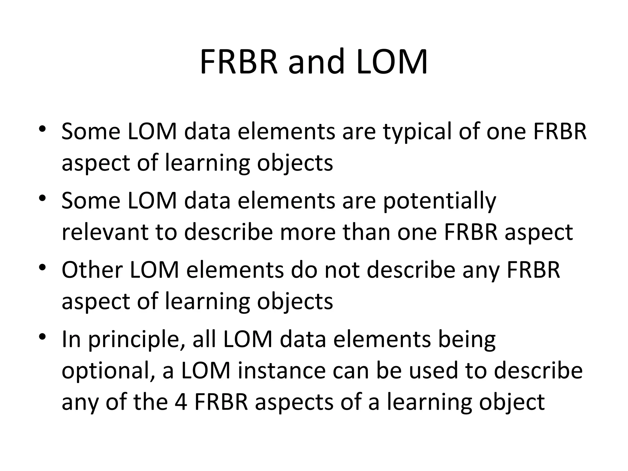 FRBR and LOM Some LOM data elements are typical of one FRBR aspect of learning objects Some LOM data elements are potentially relevant to describe more than one FRBR aspect Other LOM elements do not describe any FRBR aspect of learning objects In principle, all LOM data elements being optional, a LOM instance can be used to describe any of the 4 FRBR aspects of a learning object 