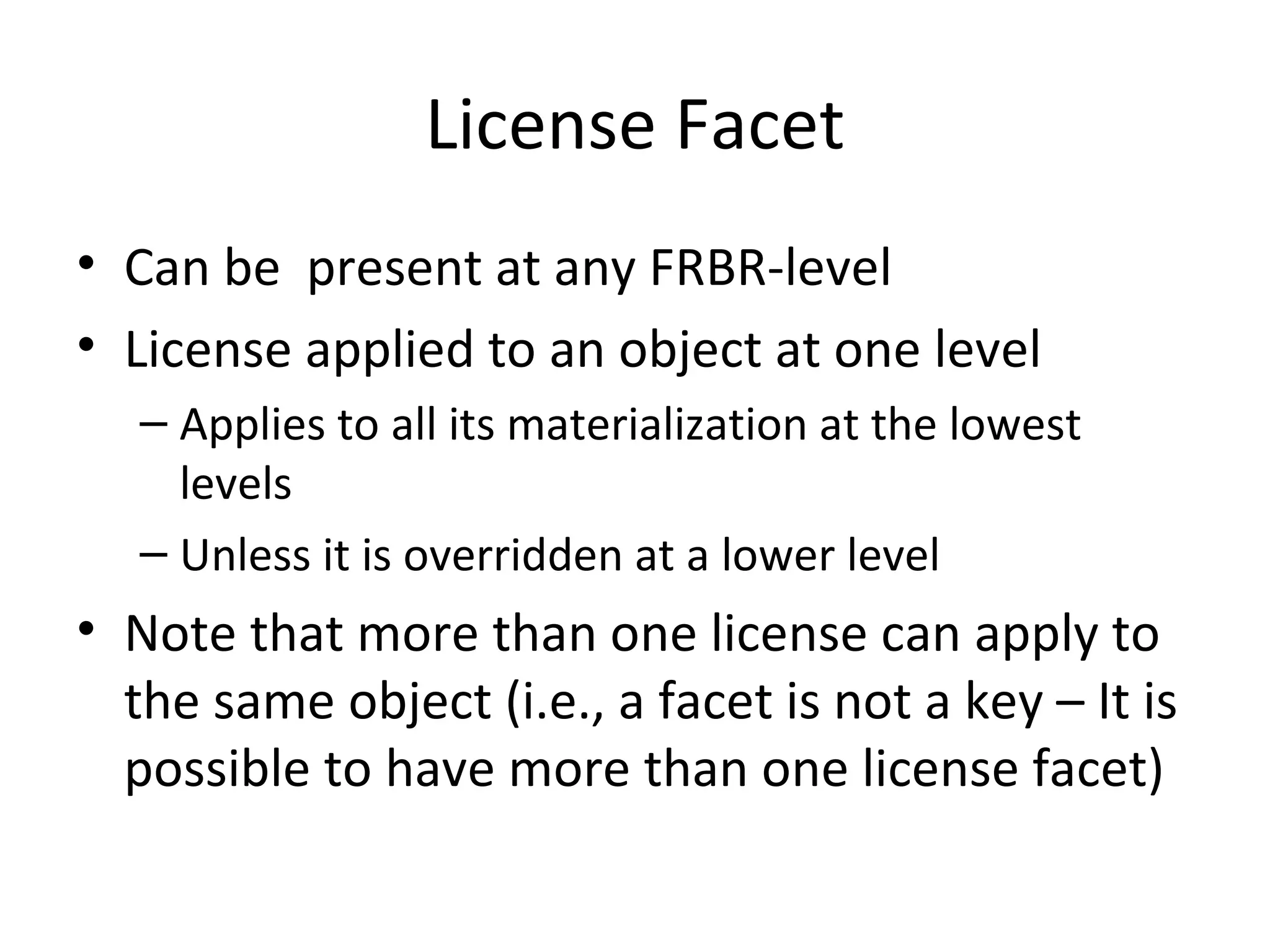 License Facet Can be  present at any FRBR-level License applied to an object at one level Applies to all its materialization at the lowest levels Unless it is overridden at a lower level Note that more than one license can apply to the same object (i.e., a facet is not a key – It is possible to have more than one license facet) 