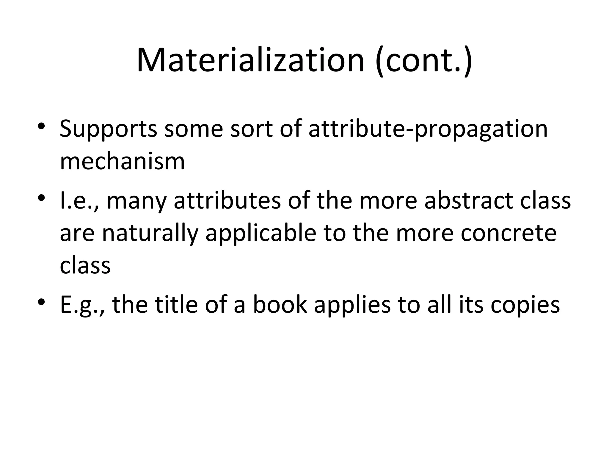 Materialization (cont.) Supports some sort of attribute-propagation mechanism I.e., many attributes of the more abstract class are naturally applicable to the more concrete class E.g., the title of a book applies to all its copies 