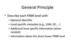 General Principle Describe each FRBR level with Optional Identifier Level-specific metadata (e.g., LOM, DC, …) Additional level specific information (when needed) Information about the direct lower FRBR level 