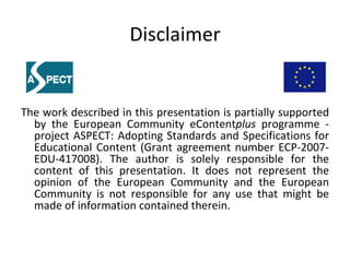 Disclaimer The work described in this presentation is partially supported by the European Community eContent plus  programme - project ASPECT: Adopting Standards and Specifications for Educational Content (Grant agreement number ECP-2007-EDU-417008). The author is solely responsible for the content of this presentation. It does not represent the opinion of the European Community and the European Community is not responsible for any use that might be made of information contained therein.  