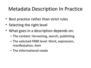 Metadata Description In Practice Best practice rather than strict rules Selecting the right level What goes in a description depends on: The context: Harvesting, search, publishing The selected FRBR level: Work, expression, manifestation, item The informational needs 