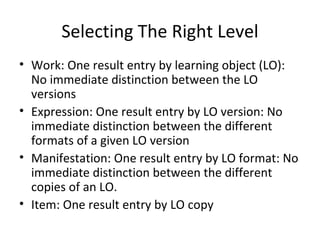Selecting The Right Level Work: One result entry by learning object (LO): No immediate distinction between the LO versions Expression: One result entry by LO version: No immediate distinction between the different formats of a given LO version Manifestation: One result entry by LO format: No immediate distinction between the different copies of an LO. Item: One result entry by LO copy 