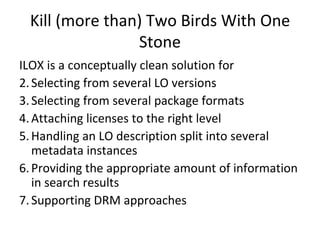 Kill (more than) Two Birds With One Stone ILOX is a conceptually clean solution for Selecting from several LO versions Selecting from several package formats Attaching licenses to the right level Handling an LO description split into several metadata instances Providing the appropriate amount of information in search results Supporting DRM approaches 