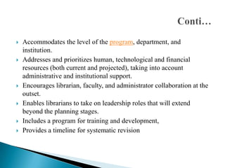 










Accommodates the level of the program, department, and
institution.
Addresses and prioritizes human, technological and financial
resources (both current and projected), taking into account
administrative and institutional support.
Encourages librarian, faculty, and administrator collaboration at the
outset.
Enables librarians to take on leadership roles that will extend
beyond the planning stages.
Includes a program for training and development,
Provides a timeline for systematic revision

 