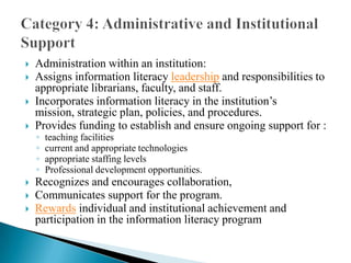 









Administration within an institution:
Assigns information literacy leadership and responsibilities to
appropriate librarians, faculty, and staff.
Incorporates information literacy in the institution’s
mission, strategic plan, policies, and procedures.
Provides funding to establish and ensure ongoing support for :
◦
◦
◦
◦

teaching facilities
current and appropriate technologies
appropriate staffing levels
Professional development opportunities.

Recognizes and encourages collaboration,
Communicates support for the program.
Rewards individual and institutional achievement and
participation in the information literacy program

 