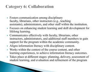 









Fosters communication among disciplinary faculty, librarians,
other instructors (e.g., teaching assistants), administrators, and
other staff within the institution.
Focuses on enhancing student learning and skill development for
lifelong learning.
Communicates effectively with faculty, librarians, other
instructors, administrators, and additional staff members to gain
support for the program within the academic community.
Aligns information literacy with disciplinary content.
Works within the context of the course content, and other
learning experiences, to achieve information literacy outcomes.
Takes place at different stages: planning, delivery, assessment of
student learning, and evaluation and refinement of the program

 