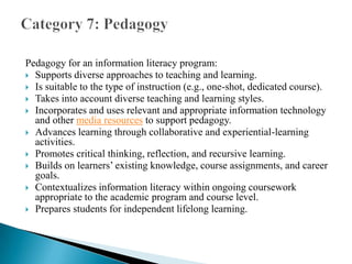 Pedagogy for an information literacy program:
 Supports diverse approaches to teaching and learning.
 Is suitable to the type of instruction (e.g., one-shot, dedicated course).
 Takes into account diverse teaching and learning styles.
 Incorporates and uses relevant and appropriate information technology
and other media resources to support pedagogy.
 Advances learning through collaborative and experiential-learning
activities.
 Promotes critical thinking, reflection, and recursive learning.
 Builds on learners’ existing knowledge, course assignments, and career
goals.
 Contextualizes information literacy within ongoing coursework
appropriate to the academic program and course level.
 Prepares students for independent lifelong learning.

 