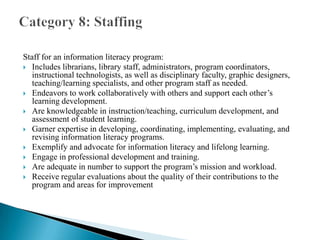 Staff for an information literacy program:
 Includes librarians, library staff, administrators, program coordinators,
instructional technologists, as well as disciplinary faculty, graphic designers,
teaching/learning specialists, and other program staff as needed.
 Endeavors to work collaboratively with others and support each other’s
learning development.
 Are knowledgeable in instruction/teaching, curriculum development, and
assessment of student learning.
 Garner expertise in developing, coordinating, implementing, evaluating, and
revising information literacy programs.
 Exemplify and advocate for information literacy and lifelong learning.
 Engage in professional development and training.
 Are adequate in number to support the program’s mission and workload.
 Receive regular evaluations about the quality of their contributions to the
program and areas for improvement

 