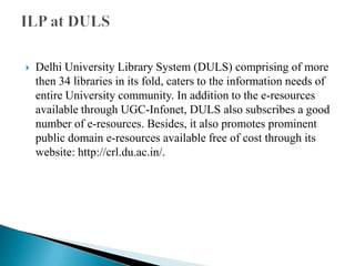

Delhi University Library System (DULS) comprising of more
then 34 libraries in its fold, caters to the information needs of
entire University community. In addition to the e-resources
available through UGC-Infonet, DULS also subscribes a good
number of e-resources. Besides, it also promotes prominent
public domain e-resources available free of cost through its
website: http://crl.du.ac.in/.

 
