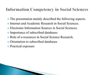 The presentation mainly described the following aspects.
 Internet and Academic Research in Social Sciences.
 Electronic Information Sources in Social Sciences.
 Importance of subscribed databases
 Role of e-resources in Social Science Research.
 Orientation to subscribed databases
 Practical exposure


 