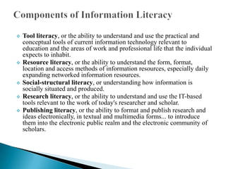 








Tool literacy, or the ability to understand and use the practical and
conceptual tools of current information technology relevant to
education and the areas of work and professional life that the individual
expects to inhabit.
Resource literacy, or the ability to understand the form, format,
location and access methods of information resources, especially daily
expanding networked information resources.
Social-structural literacy, or understanding how information is
socially situated and produced.
Research literacy, or the ability to understand and use the IT-based
tools relevant to the work of today's researcher and scholar.
Publishing literacy, or the ability to format and publish research and
ideas electronically, in textual and multimedia forms... to introduce
them into the electronic public realm and the electronic community of
scholars.

 
