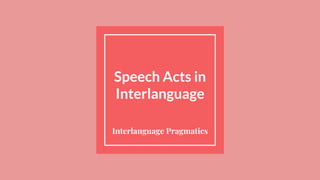 Speech Acts in
Interlanguage
Interlanguage Pragmatics
 