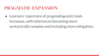 PRAGMATIC EXPANSION
● Learners’ repertoire of pragmalinguistic tools
increases, with utterances becoming more
syntactically complex and including more mitigation.
 
