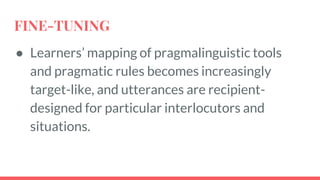 FINE-TUNING
● Learners’ mapping of pragmalinguistic tools
and pragmatic rules becomes increasingly
target-like, and utterances are recipient-
designed for particular interlocutors and
situations.
 