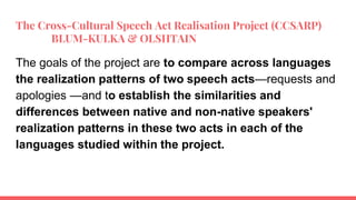 The Cross-Cultural Speech Act Realisation Project (CCSARP)
BLUM-KULKA & OLSHTAIN
The goals of the project are to compare across languages
the realization patterns of two speech acts—requests and
apologies —and to establish the similarities and
differences between native and non-native speakers'
realization patterns in these two acts in each of the
languages studied within the project.
 