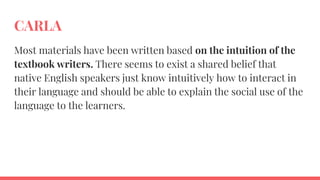 CARLA
Most materials have been written based on the intuition of the
textbook writers. There seems to exist a shared belief that
native English speakers just know intuitively how to interact in
their language and should be able to explain the social use of the
language to the learners.
 
