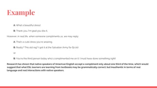 Example
A: What a beautiful dress!
B: Thank you. I’m glad you like it.
However, in real life, when someone compliments us, we may reply:
A: That’s a cute dress you’re wearing.
B: Really? This old rag? I got it at the Salvation Army for $2.00!
or
B: You’re the third person today who’s complimented me on it. I must have done something right!
Research has shown that native speakers of American English accept a compliment only about one third of the time, which would
suggest that what ESL learners are learning from textbooks may be grammatically correct, but inauthentic in terms of real
language and real interactions with native speakers.
 