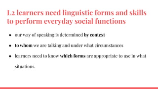 L2 learners need linguistic forms and skills
to perform everyday social functions
● our way of speaking is determined by context
● to whom we are talking and under what circumstances
● learners need to know which forms are appropriate to use in what
situations.
 