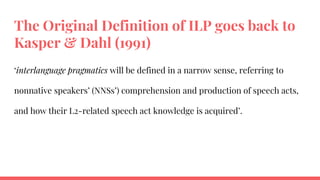 The Original Definition of ILP goes back to
Kasper & Dahl (1991)
‘interlanguage pragmatics will be defined in a narrow sense, referring to
nonnative speakers’ (NNSs’) comprehension and production of speech acts,
and how their L2-related speech act knowledge is acquired’.
 