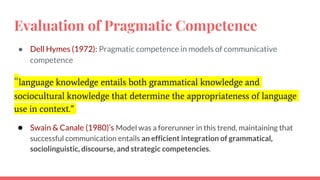 Evaluation of Pragmatic Competence
● Dell Hymes (1972): Pragmatic competence in models of communicative
competence
“language knowledge entails both grammatical knowledge and
sociocultural knowledge that determine the appropriateness of language
use in context.”
● Swain & Canale (1980)’s Model was a forerunner in this trend, maintaining that
successful communication entails an efficient integration of grammatical,
sociolinguistic, discourse, and strategic competencies.
 