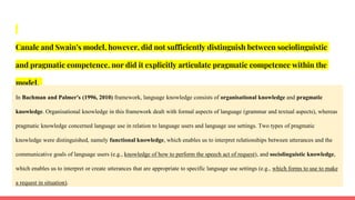 Canale and Swain’s model, however, did not sufficiently distinguish between sociolinguistic
and pragmatic competence, nor did it explicitly articulate pragmatic competence within the
model.
In Bachman and Palmer's (1996, 2010) framework, language knowledge consists of organisational knowledge and pragmatic
knowledge. Organisational knowledge in this framework dealt with formal aspects of language (grammar and textual aspects), whereas
pragmatic knowledge concerned language use in relation to language users and language use settings. Two types of pragmatic
knowledge were distinguished, namely functional knowledge, which enables us to interpret relationships between utterances and the
communicative goals of language users (e.g., knowledge of how to perform the speech act of request), and sociolinguistic knowledge,
which enables us to interpret or create utterances that are appropriate to specific language use settings (e.g., which forms to use to make
a request in situation).
 