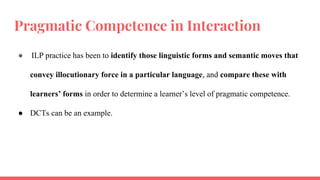 Pragmatic Competence in Interaction
● ILP practice has been to identify those linguistic forms and semantic moves that
convey illocutionary force in a particular language, and compare these with
learners’ forms in order to determine a learner’s level of pragmatic competence.
● DCTs can be an example.
 