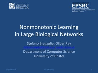 Nonmonotonic Learning 
in Large Biological Networks 
Stefano Bragaglia, Oliver Ray 
stefano.bragaglia@bristol.ac.uk, oray@cs.bris.ac.uk 
Department of Computer Science 
University of Bristol 
14-17/09/2014 ILP '14, Nancy 1 
 