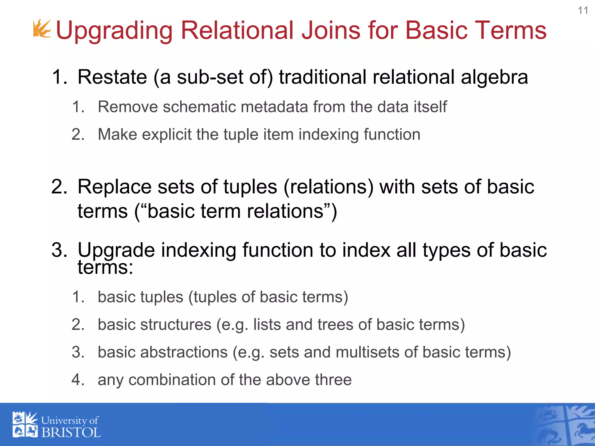 Upgrading Relational Joins for Basic Terms
11
1. Restate (a sub-set of) traditional relational algebra
1. Remove schematic metadata from the data itself
2. Make explicit the tuple item indexing function
2. Replace sets of tuples (relations) with sets of basic
terms (“basic term relations”)
3. Upgrade indexing function to index all types of basic
terms:
1. basic tuples (tuples of basic terms)
2. basic structures (e.g. lists and trees of basic terms)
3. basic abstractions (e.g. sets and multisets of basic terms)
4. any combination of the above three
 