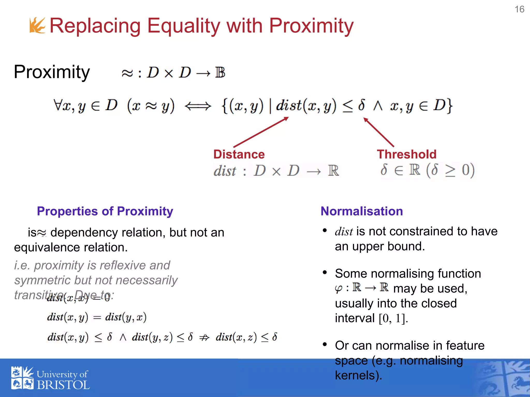 Replacing Equality with Proximity
16
Proximity
Distance Threshold
is a dependency relation, but not an
equivalence relation.
i.e. proximity is reflexive and
symmetric but not necessarily
transitive. Due to:
Properties of Proximity
• dist is not constrained to have
an upper bound.
• Some normalising function
may be used,
usually into the closed
interval [0, 1].
• Or can normalise in feature
space (e.g. normalising
kernels).
Normalisation
 