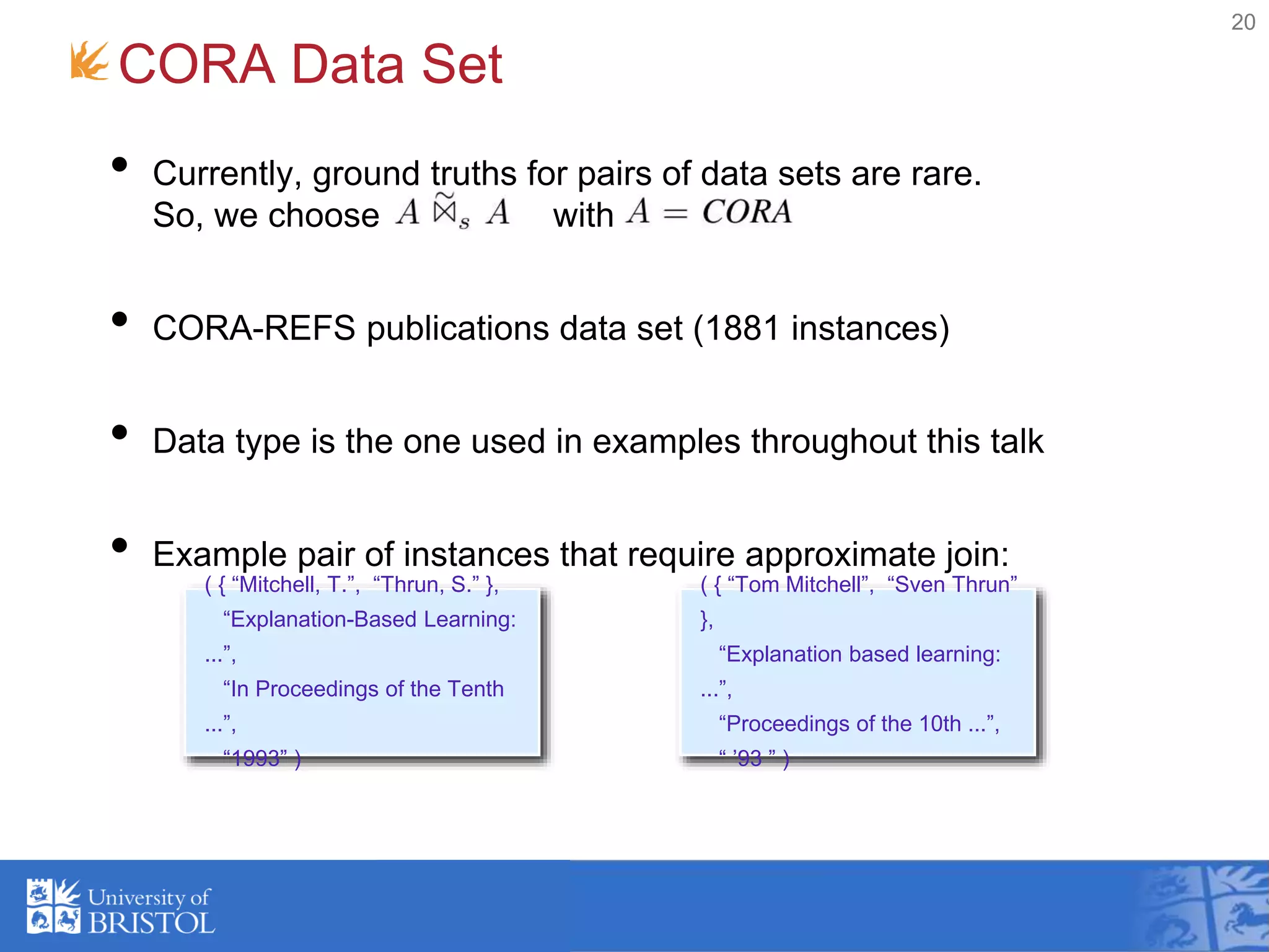 • Currently, ground truths for pairs of data sets are rare.
So, we choose with
• CORA-REFS publications data set (1881 instances)
• Data type is the one used in examples throughout this talk
• Example pair of instances that require approximate join:
CORA Data Set
20
( { “Mitchell, T.”, “Thrun, S.” },
“Explanation-Based Learning:
...”,
“In Proceedings of the Tenth
...”,
“1993” )
( { “Tom Mitchell”, “Sven Thrun”
},
“Explanation based learning:
...”,
“Proceedings of the 10th ...”,
“ ’93 ” )
 