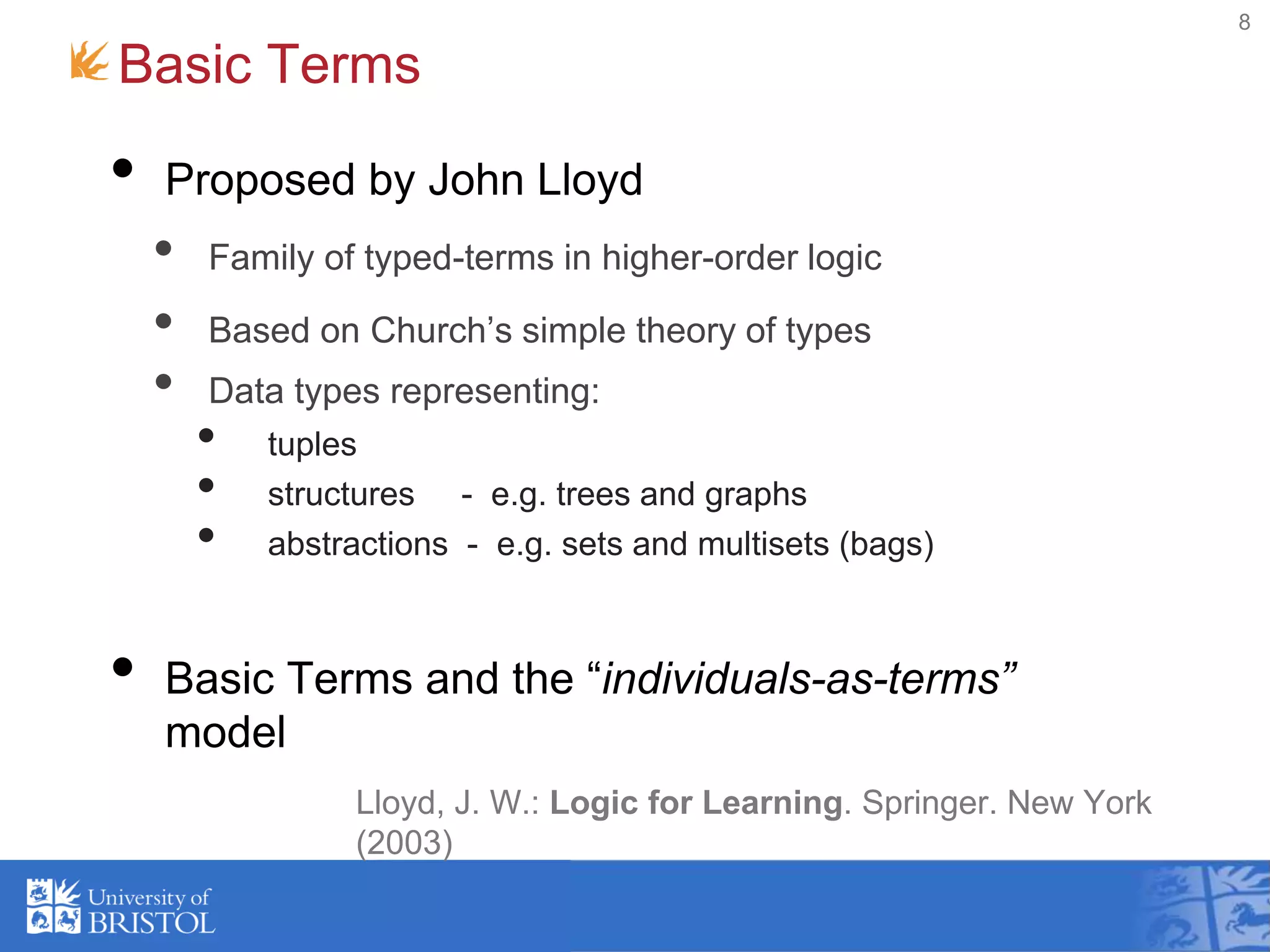 Basic Terms
8
• Proposed by John Lloyd
• Family of typed-terms in higher-order logic
• Based on Church’s simple theory of types
• Data types representing:
• tuples
• structures - e.g. trees and graphs
• abstractions - e.g. sets and multisets (bags)
• Basic Terms and the “individuals-as-terms”
model
Lloyd, J. W.: Logic for Learning. Springer. New York
(2003)
 