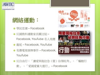 網絡運動：
 學民思潮 – Facebook
 反國教科運動家長關注組 –
Facebook, YouTube 名人效應
 龍尾 – Facebook, YouTube
 免費電視發牌事件 – Facebook,
YouTube
 反自由行：「讓愛與拖拉急（篋）佔領旺角」、 「驅蝗行
動」 、「愛國愛黨大遊行」 – Facebook
 