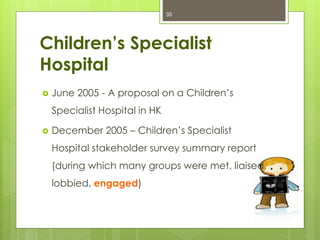 Children’s Specialist
Hospital
 June 2005 - A proposal on a Children’s
Specialist Hospital in HK
 December 2005 – Children’s Specialist
Hospital stakeholder survey summary report
(during which many groups were met, liaised,
lobbied, engaged)
35
 