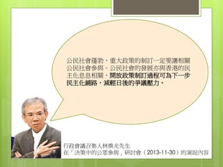 行政會議召集人林煥光先生
在「決策中的公眾參與」研討會（2013-11-30）的演說內容
公民社會蓬勃，重大政策的制訂一定要讓相關
公民社會參與。公民社會的發展亦與香港的民
主化息息相關，開放政策制訂過程可為下一步
民主化鋪路，減輕日後的爭議壓力。
 